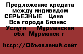 Предложение кредита между индивидом СЕРЬЕЗНЫЕ › Цена ­ 0 - Все города Бизнес » Услуги   . Мурманская обл.,Мурманск г.